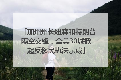 加州州长纽森和特朗普隔空交锋，全美30城掀起反移民执法示威